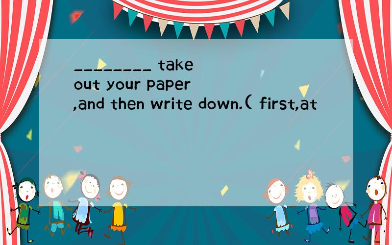 ________ take out your paper,and then write down.( first,at