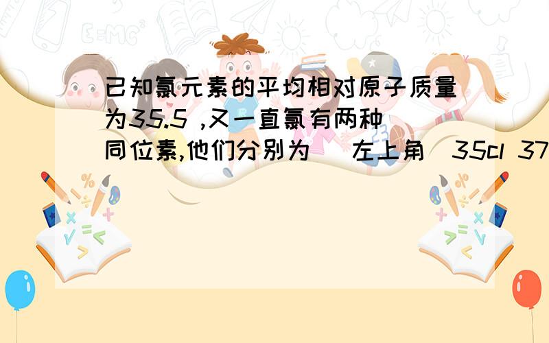 已知氯元素的平均相对原子质量为35.5 ,又一直氯有两种同位素,他们分别为 (左上角)35cl 37cl