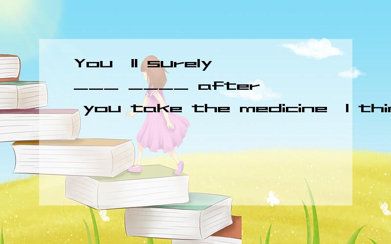 You'II surely ___ ____ after you take the medicine,I think