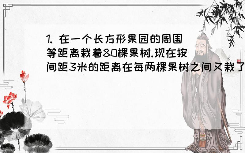 1. 在一个长方形果园的周围等距离栽着80棵果树.现在按间距3米的距离在每两棵果树之间又栽了4棵果树,结果沿长的一边从头