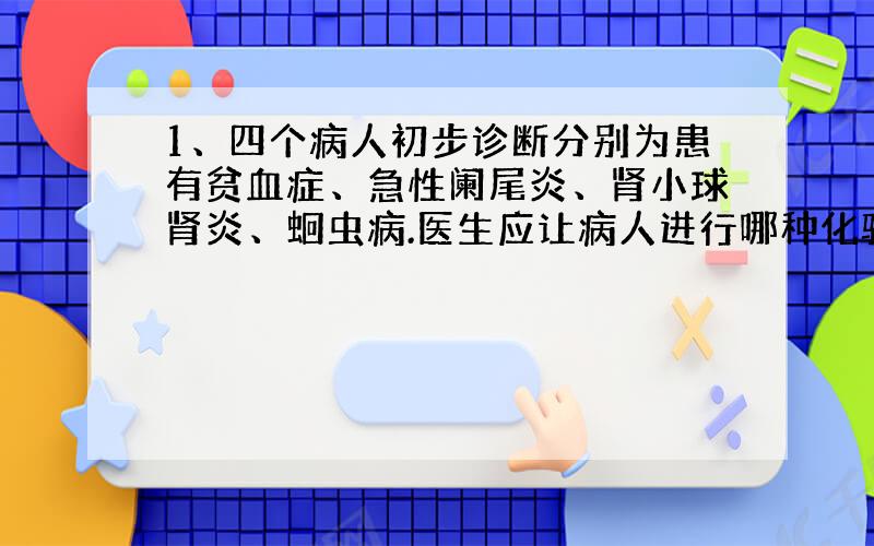 1、四个病人初步诊断分别为患有贫血症、急性阑尾炎、肾小球肾炎、蛔虫病.医生应让病人进行哪种化验,以便确诊.