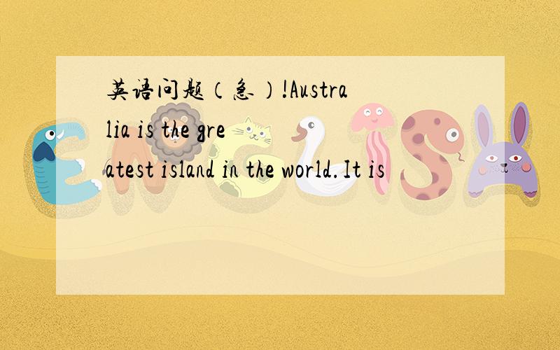 英语问题（急）!Australia is the greatest island in the world.It is