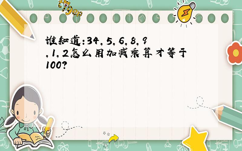 谁知道:34,5,6,8,9,1,2怎么用加减乘算才等于100?