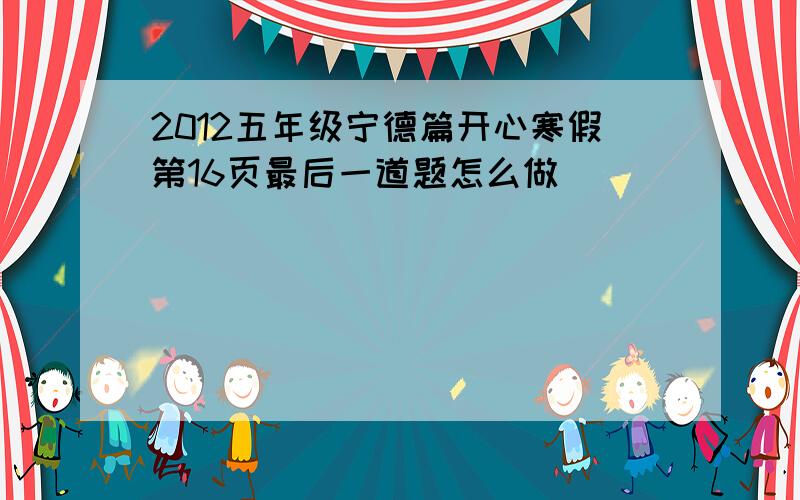 2012五年级宁德篇开心寒假第16页最后一道题怎么做