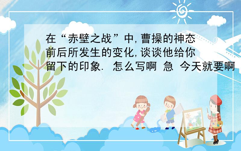 在“赤壁之战”中,曹操的神态前后所发生的变化,谈谈他给你留下的印象. 怎么写啊 急 今天就要啊