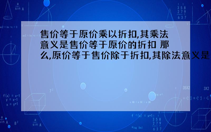 售价等于原价乘以折扣,其乘法意义是售价等于原价的折扣 那么,原价等于售价除于折扣,其除法意义是什么