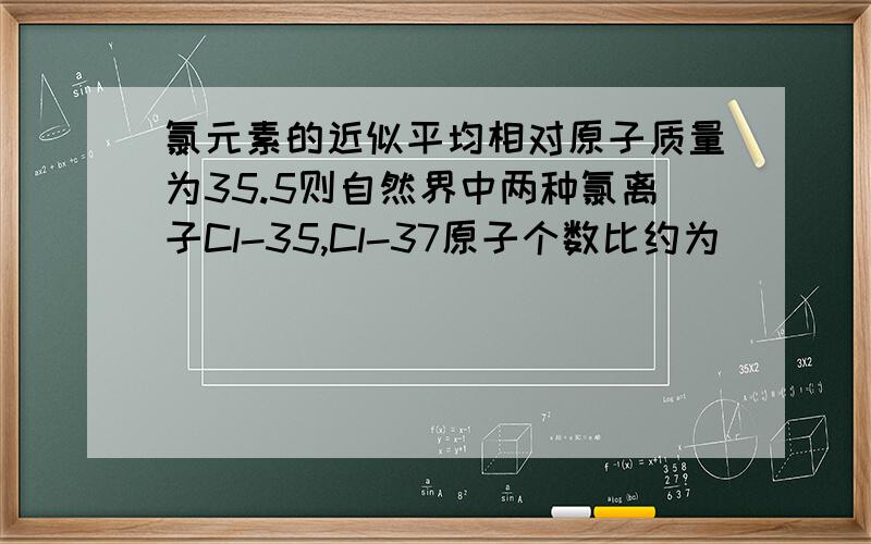 氯元素的近似平均相对原子质量为35.5则自然界中两种氯离子Cl-35,Cl-37原子个数比约为