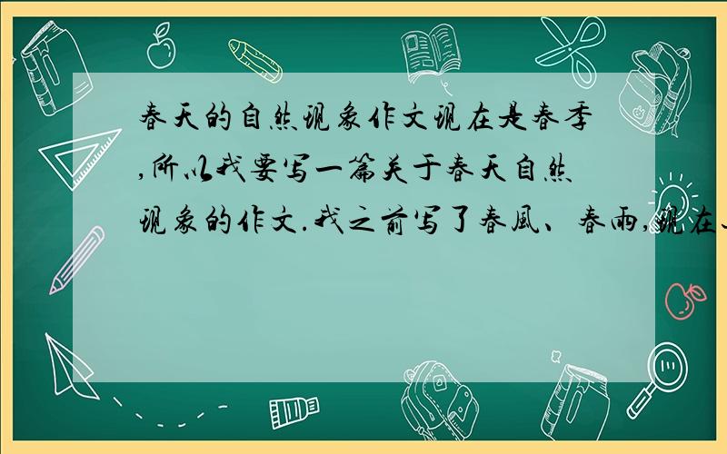 春天的自然现象作文现在是春季,所以我要写一篇关于春天自然现象的作文.我之前写了春风、春雨,现在还可以写什么呢?本来我想写