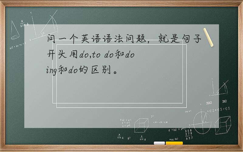 问一个英语语法问题，就是句子开头用do,to do和doing和do的区别。