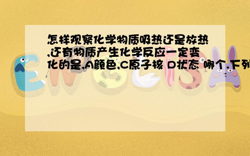 怎样观察化学物质吸热还是放热,还有物质产生化学反应一定变化的是,A颜色,C原子核 D状态 哪个.下列释放能量的是A化合反