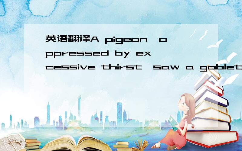 英语翻译A pigeon,oppressed by excessive thirst,saw a goblet of w