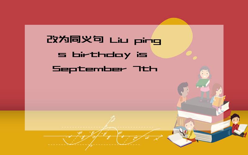 改为同义句 Liu ping's birthday is September 7th