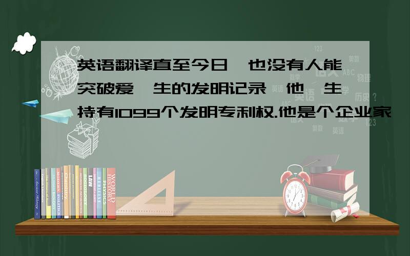 英语翻译直至今日,也没有人能突破爱迪生的发明记录,他一生持有1099个发明专利权.他是个企业家,他的产品都是靠自己的双手