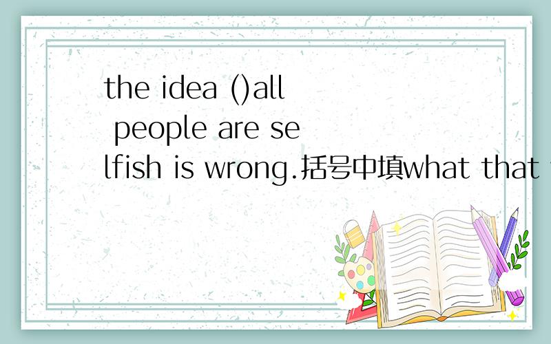 the idea ()all people are selfish is wrong.括号中填what that why