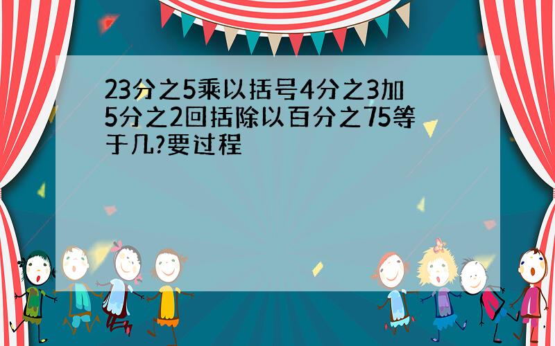 23分之5乘以括号4分之3加5分之2回括除以百分之75等于几?要过程