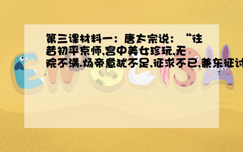 第三课材料一：唐太宗说：“往昔初平京师,宫中美女珍玩,无院不满.炀帝意犹不足,征求不已,兼东征讨,穷兵黩武,百姓不堪,遂