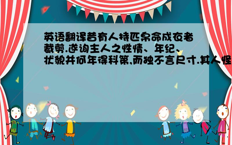 英语翻译昔有人持匹帛命成衣者裁剪.遂询主人之性情、年纪、状貌并何年得科第,而独不言尺寸.其人怪之.成衣者曰：“少年科第者