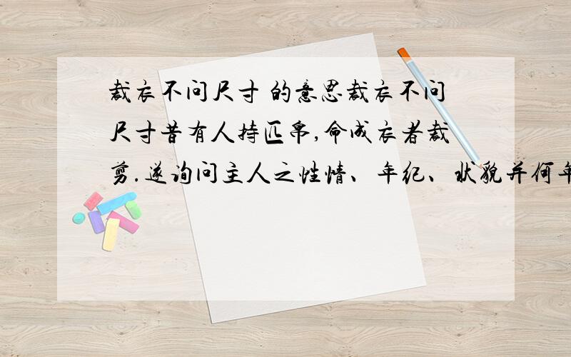 裁衣不问尺寸 的意思裁衣不问尺寸昔有人持匹帛,命成衣者裁剪.遂询问主人之性情、年纪、状貌并何年得科举,而独不言尺寸,其人