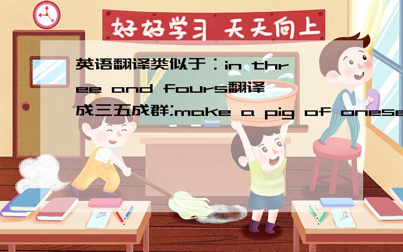 英语翻译类似于：in three and fours翻译成三五成群;make a pig of oneself翻译成狼吞