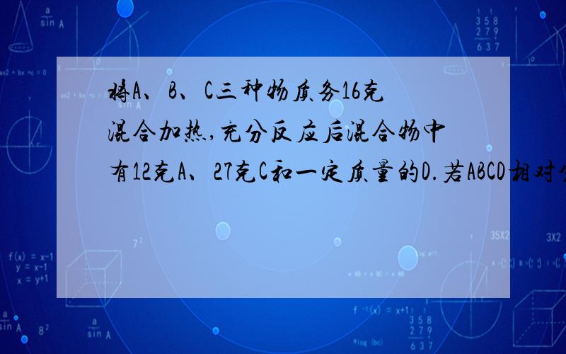 将A、B、C三种物质务16克混合加热,充分反应后混合物中有12克A、27克C和一定质量的D.若ABCD相对分子质量分别为