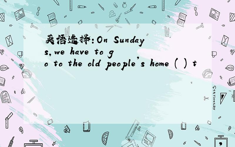 英语选择：On Sundays,we have to go to the old people's home ( ) t