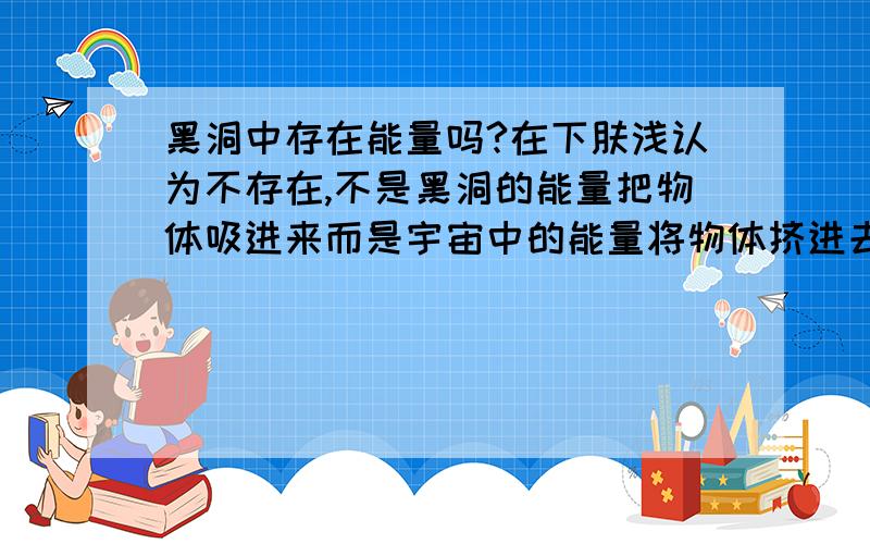 黑洞中存在能量吗?在下肤浅认为不存在,不是黑洞的能量把物体吸进来而是宇宙中的能量将物体挤进去.