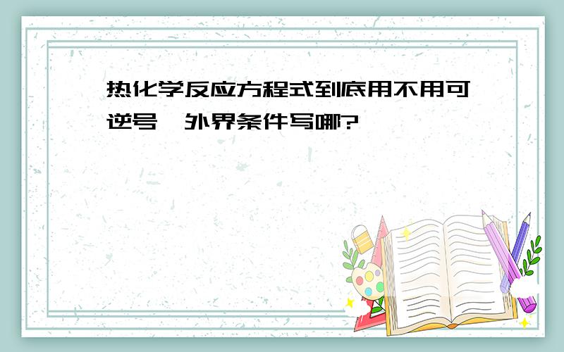 热化学反应方程式到底用不用可逆号、外界条件写哪?