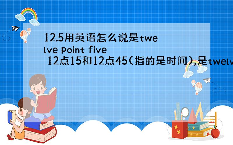 12.5用英语怎么说是twelve point five 12点15和12点45(指的是时间),是twelve fift