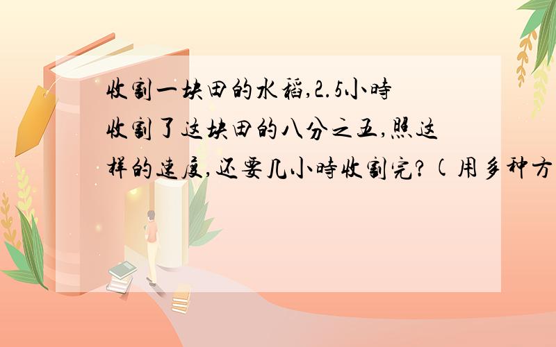 收割一块田的水稻,2.5小时收割了这块田的八分之五,照这样的速度,还要几小时收割完?(用多种方法解答,至少用两种不同的方