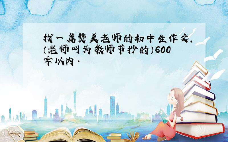 找一篇赞美老师的初中生作文,（老师叫为教师节抄的）600字以内.