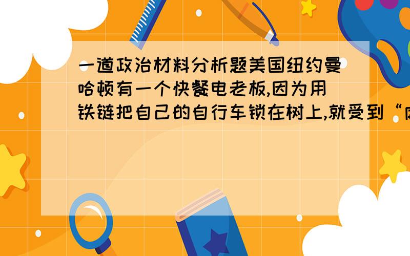 一道政治材料分析题美国纽约曼哈顿有一个快餐电老板,因为用铁链把自己的自行车锁在树上,就受到“虐待树木”的罚款1000美元