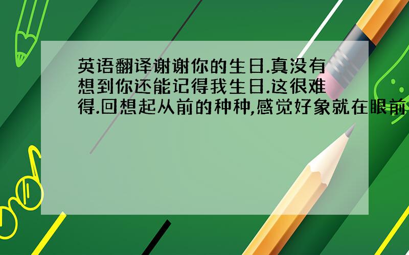 英语翻译谢谢你的生日.真没有想到你还能记得我生日.这很难得.回想起从前的种种,感觉好象就在眼前一下.你把朋友加上了双引号