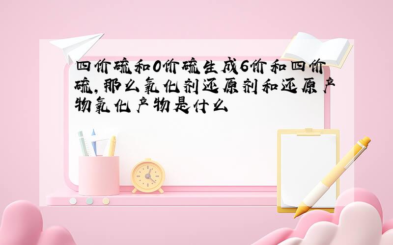 四价硫和0价硫生成6价和四价硫,那么氧化剂还原剂和还原产物氧化产物是什么