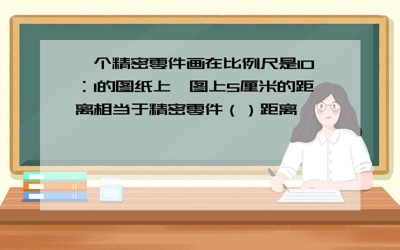 一个精密零件画在比例尺是10：1的图纸上,图上5厘米的距离相当于精密零件（）距离