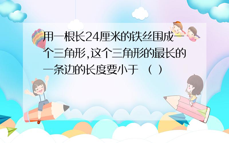 用一根长24厘米的铁丝围成一个三角形,这个三角形的最长的一条边的长度要小于 （ ）