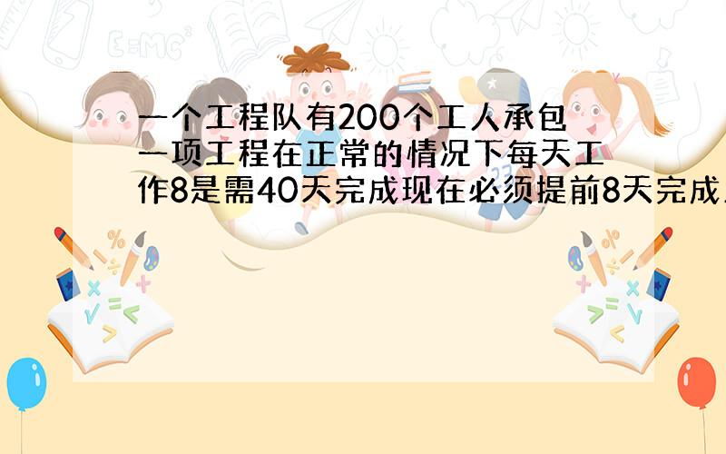 一个工程队有200个工人承包一项工程在正常的情况下每天工作8是需40天完成现在必须提前8天完成又不再添加工