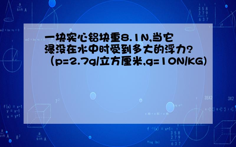 一块实心铝块重8.1N,当它浸没在水中时受到多大的浮力?（p=2.7g/立方厘米,g=10N/KG)