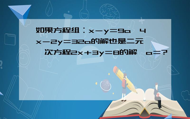 如果方程组：x－y＝9a,4x－2y＝32a的解也是二元一次方程2x＋3y＝8的解,a＝?