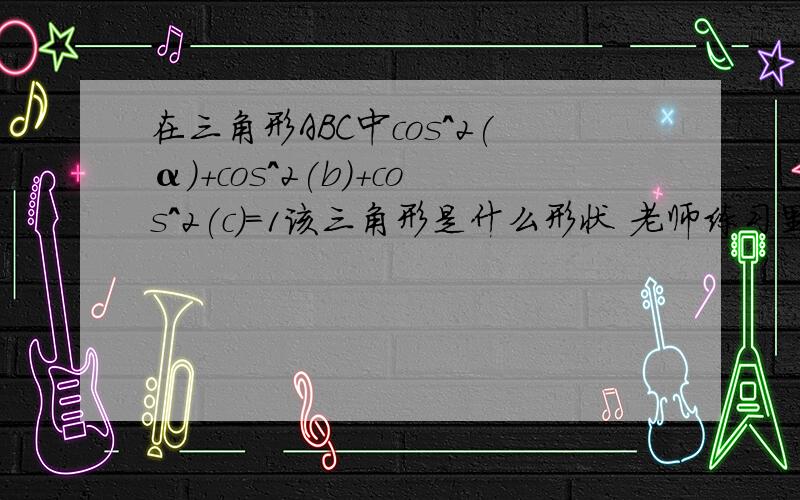 在三角形ABC中cos^2(α)+cos^2(b)+cos^2(c)=1该三角形是什么形状 老师练习里的一题求高人解答