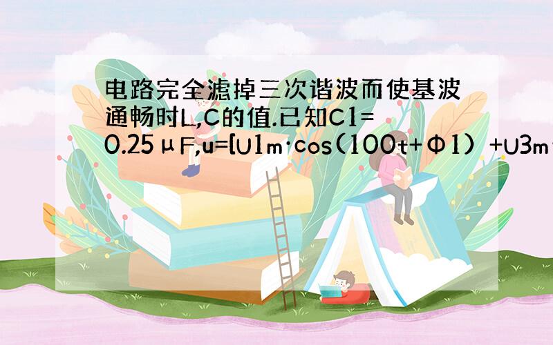 电路完全滤掉三次谐波而使基波通畅时L,C的值.已知C1=0.25μF,u=[U1m·cos(100t+Φ1）+U3m·c