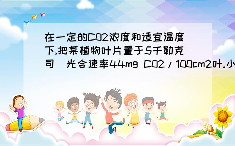 在一定的C02浓度和适宜温度下,把某植物叶片置于5千勒克司（光合速率44mg C02/100cm2叶.小时）光照下10小