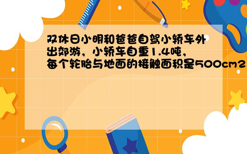 双休日小明和爸爸自驾小轿车外出郊游，小轿车自重1.4吨，每个轮胎与地面的接触面积是500cm2，在行驶的过程中，善于观察