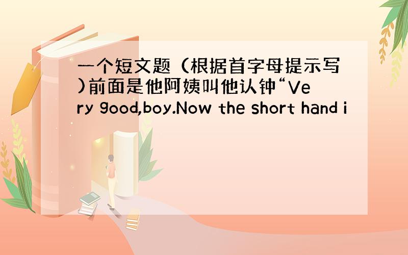 一个短文题（根据首字母提示写)前面是他阿姨叫他认钟“Very good,boy.Now the short hand i