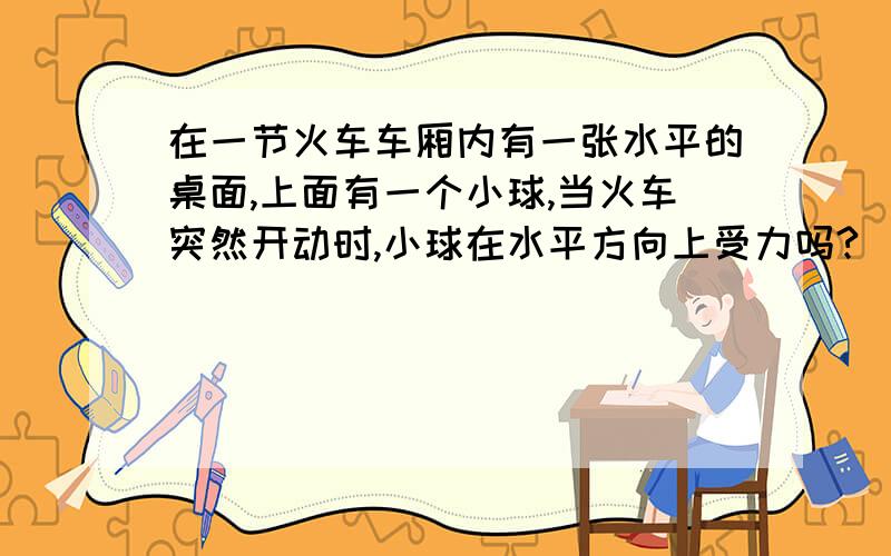 在一节火车车厢内有一张水平的桌面,上面有一个小球,当火车突然开动时,小球在水平方向上受力吗?