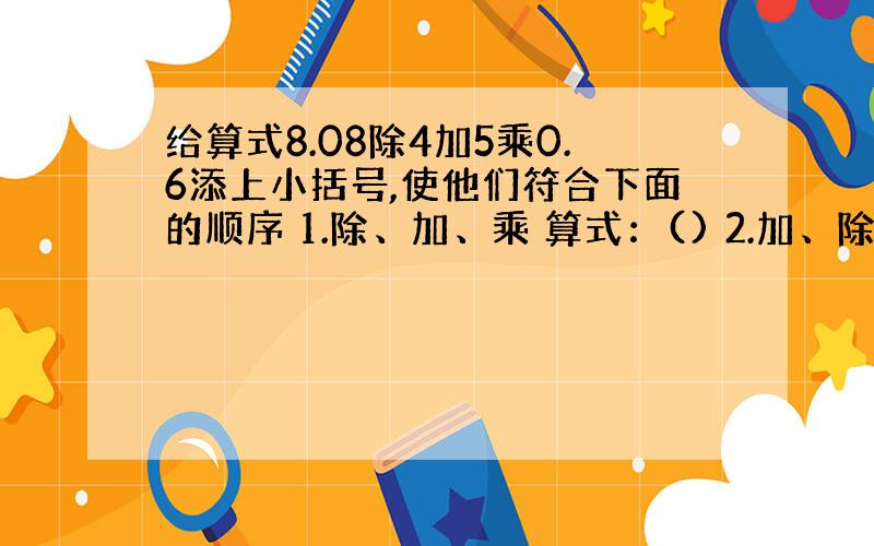 给算式8.08除4加5乘0.6添上小括号,使他们符合下面的顺序 1.除、加、乘 算式：() 2.加、除、乘 算式（）