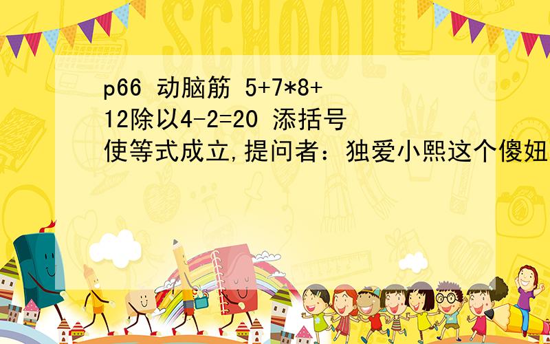 p66 动脑筋 5+7*8+12除以4-2=20 添括号使等式成立,提问者：独爱小熙这个傻妞 把错误答案作为最佳