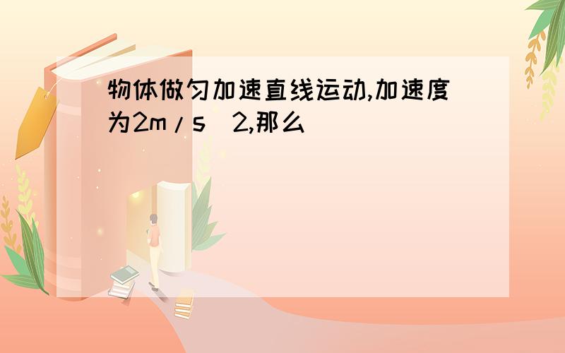 物体做匀加速直线运动,加速度为2m/s^2,那么