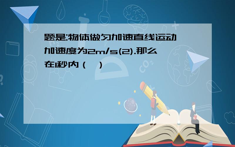 题是:物体做匀加速直线运动,加速度为2m/s(2).那么在1秒内（ ）