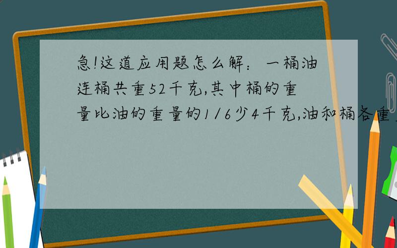 急!这道应用题怎么解：一桶油连桶共重52千克,其中桶的重量比油的重量的1/6少4千克,油和桶各重多少千克