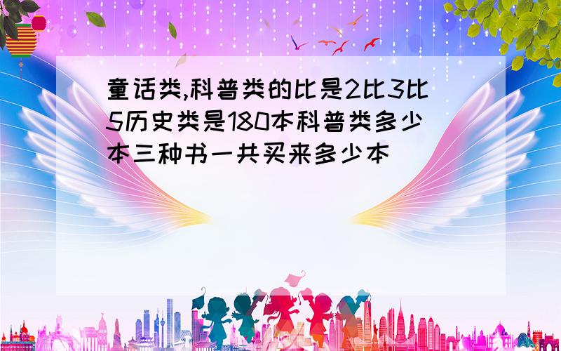 童话类,科普类的比是2比3比5历史类是180本科普类多少本三种书一共买来多少本